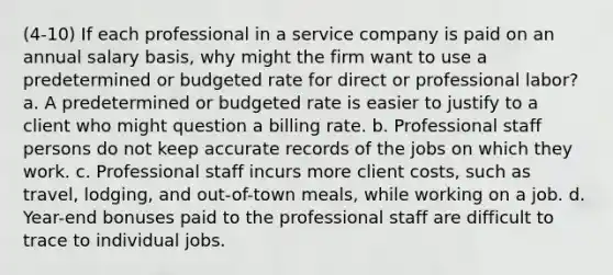 (4-10) If each professional in a service company is paid on an annual salary basis, why might the firm want to use a predetermined or budgeted rate for direct or professional labor? a. A predetermined or budgeted rate is easier to justify to a client who might question a billing rate. b. Professional staff persons do not keep accurate records of the jobs on which they work. c. Professional staff incurs more client costs, such as travel, lodging, and out-of-town meals, while working on a job. d. Year-end bonuses paid to the professional staff are difficult to trace to individual jobs.