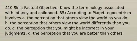 410 Skill: Factual Objective: Know the terminology associated with infancy and childhood. 85) According to Piaget, egocentrism involves a. the perception that others view the world as you do. b. the perception that others view the world differently than you do. c. the perception that you might be incorrect in your judgments. d. the perception that you are better than others.