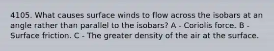 4105. What causes surface winds to flow across the isobars at an angle rather than parallel to the isobars? A - Coriolis force. B - Surface friction. C - The greater density of the air at the surface.