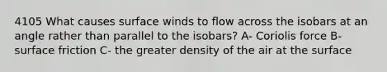 4105 What causes surface winds to flow across the isobars at an angle rather than parallel to the isobars? A- Coriolis force B- surface friction C- the greater density of the air at the surface