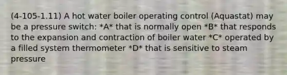 (4-105-1.11) A hot water boiler operating control (Aquastat) may be a pressure switch: *A* that is normally open *B* that responds to the expansion and contraction of boiler water *C* operated by a filled system thermometer *D* that is sensitive to steam pressure