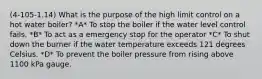 (4-105-1.14) What is the purpose of the high limit control on a hot water boiler? *A* To stop the boiler if the water level control fails. *B* To act as a emergency stop for the operator *C* To shut down the burner if the water temperature exceeds 121 degrees Celsius. *D* To prevent the boiler pressure from rising above 1100 kPa gauge.