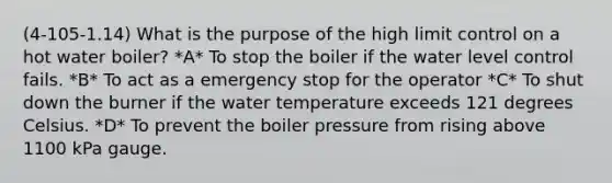 (4-105-1.14) What is the purpose of the high limit control on a hot water boiler? *A* To stop the boiler if the water level control fails. *B* To act as a emergency stop for the operator *C* To shut down the burner if the water temperature exceeds 121 degrees Celsius. *D* To prevent the boiler pressure from rising above 1100 kPa gauge.