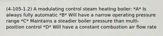 (4-105-1.2) A modulating control steam heating boiler: *A* Is always fully automatic *B* Will have a narrow operating pressure range *C* Maintains a steadier boiler pressure than multi-position control *D* Will have a constant combustion air flow rate