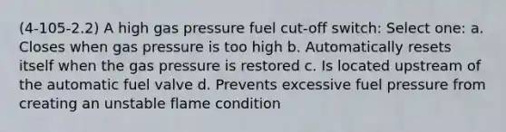 (4-105-2.2) A high gas pressure fuel cut-off switch: Select one: a. Closes when gas pressure is too high b. Automatically resets itself when the gas pressure is restored c. Is located upstream of the automatic fuel valve d. Prevents excessive fuel pressure from creating an unstable flame condition