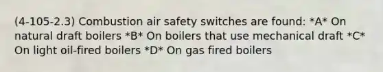 (4-105-2.3) Combustion air safety switches are found: *A* On natural draft boilers *B* On boilers that use mechanical draft *C* On light oil-fired boilers *D* On gas fired boilers