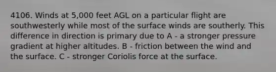 4106. Winds at 5,000 feet AGL on a particular flight are southwesterly while most of the surface winds are southerly. This difference in direction is primary due to A - a stronger pressure gradient at higher altitudes. B - friction between the wind and the surface. C - stronger Coriolis force at the surface.