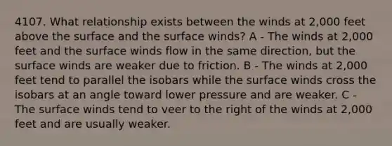 4107. What relationship exists between the winds at 2,000 feet above the surface and the surface winds? A - The winds at 2,000 feet and the surface winds flow in the same direction, but the surface winds are weaker due to friction. B - The winds at 2,000 feet tend to parallel the isobars while the surface winds cross the isobars at an angle toward lower pressure and are weaker. C - The surface winds tend to veer to the right of the winds at 2,000 feet and are usually weaker.