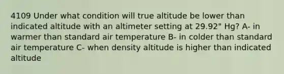 4109 Under what condition will true altitude be lower than indicated altitude with an altimeter setting at 29.92" Hg? A- in warmer than standard air temperature B- in colder than standard air temperature C- when density altitude is higher than indicated altitude