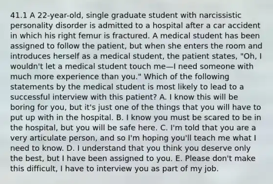 41.1 A 22-year-old, single graduate student with narcissistic personality disorder is admitted to a hospital after a car accident in which his right femur is fractured. A medical student has been assigned to follow the patient, but when she enters the room and introduces herself as a medical student, the patient states, "Oh, I wouldn't let a medical student touch me—I need someone with much more experience than you." Which of the following statements by the medical student is most likely to lead to a successful interview with this patient? A. I know this will be boring for you, but it's just one of the things that you will have to put up with in the hospital. B. I know you must be scared to be in the hospital, but you will be safe here. C. I'm told that you are a very articulate person, and so I'm hoping you'll teach me what I need to know. D. I understand that you think you deserve only the best, but I have been assigned to you. E. Please don't make this difficult, I have to interview you as part of my job.