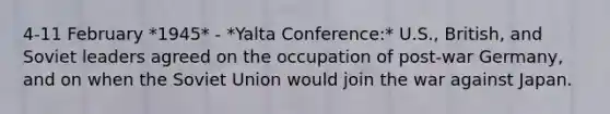 4-11 February *1945* - *Yalta Conference:* U.S., British, and Soviet leaders agreed on the occupation of post-war Germany, and on when the Soviet Union would join the war against Japan.