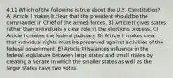 4.11 Which of the following is true about the U.S. Constitution? A) Article I makes it clear that the president should be the commander in Chief of the armed forces. B) Article II gives states rather than individuals a clear role in the elections process. C) Article I creates the federal judiciary. D) Article II makes clear that individual rights must be preserved against activities of the federal government. E) Article III balances influence in the federal legislature between large states and small states by creating a Senate in which the smaller states as well as the larger states have two votes.