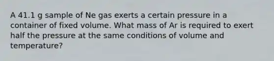 A 41.1 g sample of Ne gas exerts a certain pressure in a container of fixed volume. What mass of Ar is required to exert half the pressure at the same conditions of volume and temperature?