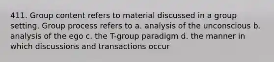 411. Group content refers to material discussed in a group setting. Group process refers to a. analysis of the unconscious b. analysis of the ego c. the T-group paradigm d. the manner in which discussions and transactions occur