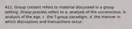 411. Group content refers to material discussed in a group setting. Group process refers to a. analysis of the unconscious. b. analysis of the ego. c. the T-group paradigm. d. the manner in which discussions and transactions occur.