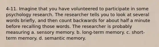 4-11. Imagine that you have volunteered to participate in some psychology research. The researcher tells you to look at several words briefly, and then count backwards for about half a minute before recalling those words. The researcher is probably measuring a. sensory memory. b. long-term memory. c. short-term memory. d. semantic memory.