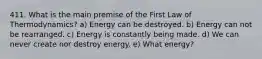 411. What is the main premise of the First Law of Thermodynamics? a) Energy can be destroyed. b) Energy can not be rearranged. c) Energy is constantly being made. d) We can never create nor destroy energy. e) What energy?