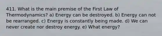 411. What is the main premise of the First Law of Thermodynamics? a) Energy can be destroyed. b) Energy can not be rearranged. c) Energy is constantly being made. d) We can never create nor destroy energy. e) What energy?