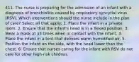 411. The nurse is preparing for the admission of an infant with a diagnosis of bronchiolitis caused by respiratory syncytial virus (RSV). Which interventions should the nurse include in the plan of care? Select all that apply: 1. Place the infant in a private room. 2. Ensure that the infant's head is in a flexed position. 3. Wear a mask at all times when in contact with the infant. 4. Place the infant in a tent that delivers warm humidified air. 5. Position the infant on the side, with the head lower than the chest. 6. Ensure that nurses caring for the infant with RSV do not care for other high-risk children.