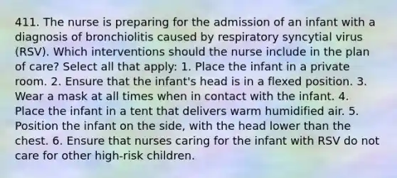 411. The nurse is preparing for the admission of an infant with a diagnosis of bronchiolitis caused by respiratory syncytial virus (RSV). Which interventions should the nurse include in the plan of care? Select all that apply: 1. Place the infant in a private room. 2. Ensure that the infant's head is in a flexed position. 3. Wear a mask at all times when in contact with the infant. 4. Place the infant in a tent that delivers warm humidified air. 5. Position the infant on the side, with the head lower than the chest. 6. Ensure that nurses caring for the infant with RSV do not care for other high-risk children.