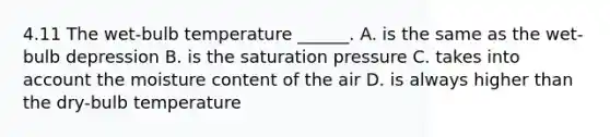 4.11 The wet-bulb temperature ______. A. is the same as the wet-bulb depression B. is the saturation pressure C. takes into account the moisture content of the air D. is always higher than the dry-bulb temperature