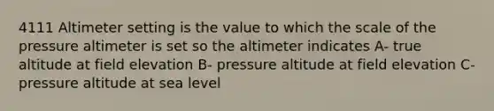 4111 Altimeter setting is the value to which the scale of the pressure altimeter is set so the altimeter indicates A- true altitude at field elevation B- pressure altitude at field elevation C- pressure altitude at sea level