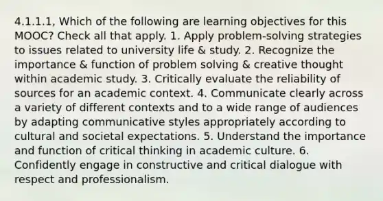 4.1.1.1, Which of the following are learning objectives for this MOOC? Check all that apply. 1. Apply problem-solving strategies to issues related to university life & study. 2. Recognize the importance & function of problem solving & creative thought within academic study. 3. Critically evaluate the reliability of sources for an academic context. 4. Communicate clearly across a variety of different contexts and to a wide range of audiences by adapting communicative styles appropriately according to cultural and societal expectations. 5. Understand the importance and function of critical thinking in academic culture. 6. Confidently engage in constructive and critical dialogue with respect and professionalism.