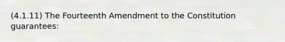 (4.1.11) The Fourteenth Amendment to the Constitution guarantees: