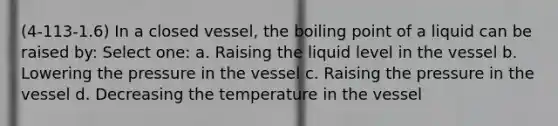 (4-113-1.6) In a closed vessel, the boiling point of a liquid can be raised by: Select one: a. Raising the liquid level in the vessel b. Lowering the pressure in the vessel c. Raising the pressure in the vessel d. Decreasing the temperature in the vessel