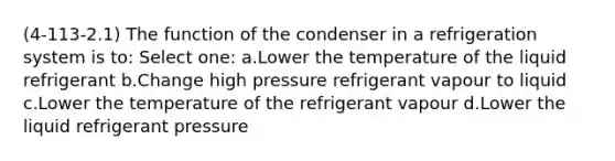 (4-113-2.1) The function of the condenser in a refrigeration system is to: Select one: a.Lower the temperature of the liquid refrigerant b.Change high pressure refrigerant vapour to liquid c.Lower the temperature of the refrigerant vapour d.Lower the liquid refrigerant pressure