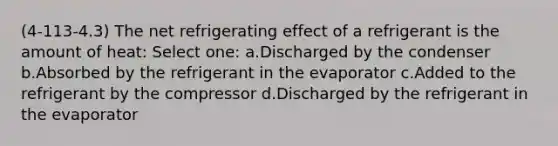 (4-113-4.3) The net refrigerating effect of a refrigerant is the amount of heat: Select one: a.Discharged by the condenser b.Absorbed by the refrigerant in the evaporator c.Added to the refrigerant by the compressor d.Discharged by the refrigerant in the evaporator