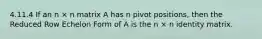 4.11.4 If an n × n matrix A has n pivot positions, then the Reduced Row Echelon Form of A is the n × n identity matrix.