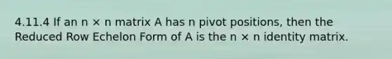 4.11.4 If an n × n matrix A has n pivot positions, then the Reduced Row Echelon Form of A is the n × n identity matrix.