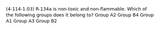 (4-114-1.03) R-134a is non-toxic and non-flammable. Which of the following groups does it belong to? Group A2 Group B4 Group A1 Group A3 Group B2
