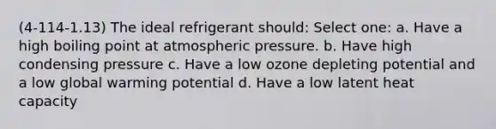 (4-114-1.13) The ideal refrigerant should: Select one: a. Have a high boiling point at atmospheric pressure. b. Have high condensing pressure c. Have a low ozone depleting potential and a low global warming potential d. Have a low latent heat capacity