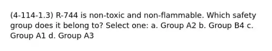 (4-114-1.3) R-744 is non-toxic and non-flammable. Which safety group does it belong to? Select one: a. Group A2 b. Group B4 c. Group A1 d. Group A3