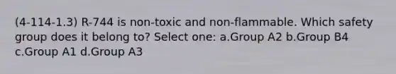 (4-114-1.3) R-744 is non-toxic and non-flammable. Which safety group does it belong to? Select one: a.Group A2 b.Group B4 c.Group A1 d.Group A3