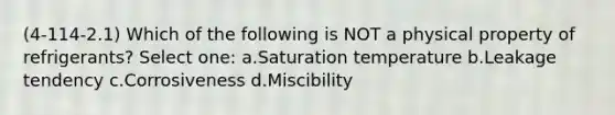 (4-114-2.1) Which of the following is NOT a physical property of refrigerants? Select one: a.Saturation temperature b.Leakage tendency c.Corrosiveness d.Miscibility