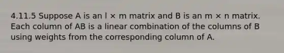 4.11.5 Suppose A is an l × m matrix and B is an m × n matrix. Each column of AB is a linear combination of the columns of B using weights from the corresponding column of A.