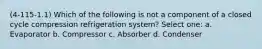 (4-115-1.1) Which of the following is not a component of a closed cycle compression refrigeration system? Select one: a. Evaporator b. Compressor c. Absorber d. Condenser