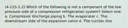 (4-115-1.2) Which of the following is not a component of the low pressure side of a compression refrigeration system? Select one: a. Compressor discharge piping b. The evaporator c. The downstream side of the expansion valve d. The suction line