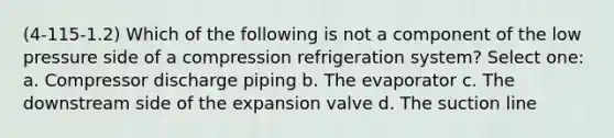 (4-115-1.2) Which of the following is not a component of the low pressure side of a compression refrigeration system? Select one: a. Compressor discharge piping b. The evaporator c. The downstream side of the expansion valve d. The suction line