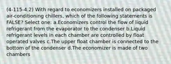 (4-115-4.2) With regard to economizers installed on packaged air-conditioning chillers, which of the following statements is FALSE? Select one: a.Economizers control the flow of liquid refrigerant from the evaporator to the condenser b.Liquid refrigerant levels in each chamber are controlled by float operated valves c.The upper float chamber is connected to the bottom of the condenser d.The economizer is made of two chambers