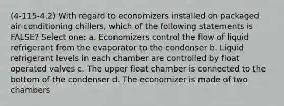 (4-115-4.2) With regard to economizers installed on packaged air-conditioning chillers, which of the following statements is FALSE? Select one: a. Economizers control the flow of liquid refrigerant from the evaporator to the condenser b. Liquid refrigerant levels in each chamber are controlled by float operated valves c. The upper float chamber is connected to the bottom of the condenser d. The economizer is made of two chambers