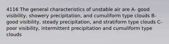 4116 The general characteristics of unstable air are A- good visibility, showery precipitation, and cumuliform type clouds B- good visibility, steady precipitation, and stratiform type clouds C- poor visibility, intermittent precipitation and cumuliform type clouds