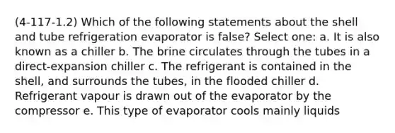 (4-117-1.2) Which of the following statements about the shell and tube refrigeration evaporator is false? Select one: a. It is also known as a chiller b. The brine circulates through the tubes in a direct-expansion chiller c. The refrigerant is contained in the shell, and surrounds the tubes, in the flooded chiller d. Refrigerant vapour is drawn out of the evaporator by the compressor e. This type of evaporator cools mainly liquids