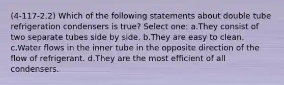 (4-117-2.2) Which of the following statements about double tube refrigeration condensers is true? Select one: a.They consist of two separate tubes side by side. b.They are easy to clean. c.Water flows in the inner tube in the opposite direction of the flow of refrigerant. d.They are the most efficient of all condensers.