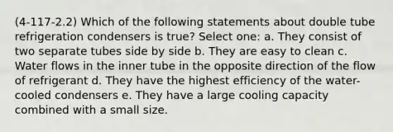 (4-117-2.2) Which of the following statements about double tube refrigeration condensers is true? Select one: a. They consist of two separate tubes side by side b. They are easy to clean c. Water flows in the inner tube in the opposite direction of the flow of refrigerant d. They have the highest efficiency of the water-cooled condensers e. They have a large cooling capacity combined with a small size.