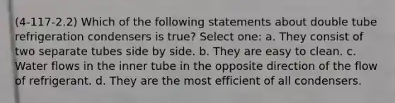 (4-117-2.2) Which of the following statements about double tube refrigeration condensers is true? Select one: a. They consist of two separate tubes side by side. b. They are easy to clean. c. Water flows in the inner tube in the opposite direction of the flow of refrigerant. d. They are the most efficient of all condensers.