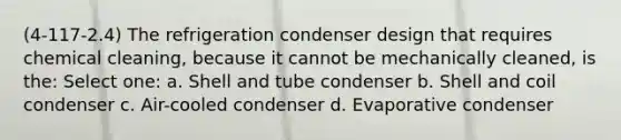 (4-117-2.4) The refrigeration condenser design that requires chemical cleaning, because it cannot be mechanically cleaned, is the: Select one: a. Shell and tube condenser b. Shell and coil condenser c. Air-cooled condenser d. Evaporative condenser